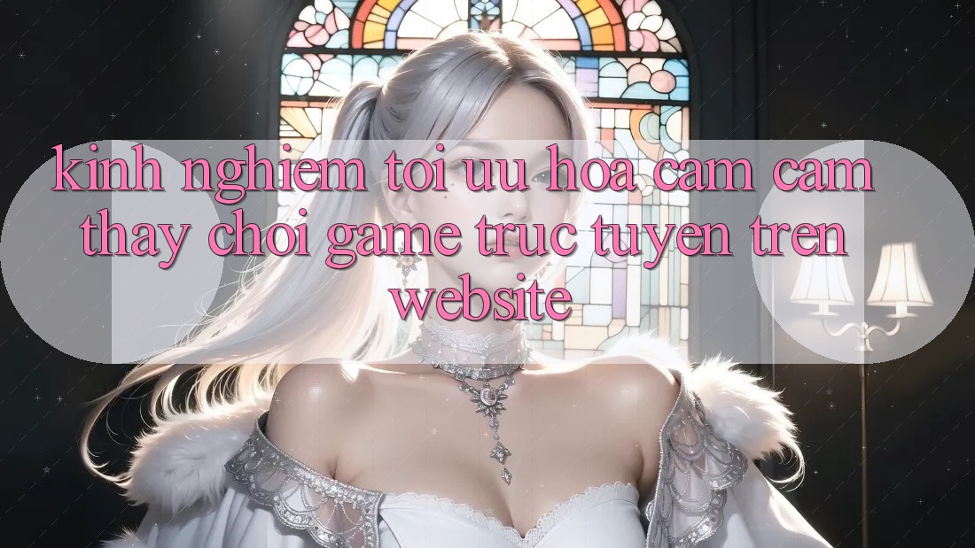 Kinh Nghiệm Tối Ưu Hóa Cảm cảm thấy Chơi Game Trực Tuyến Trên Website