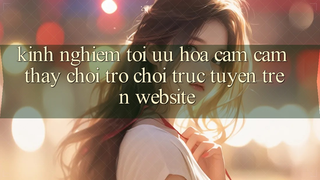 Kinh Nghiệm Tối Ưu Hóa Cảm cảm thấy Chơi Trò chơi Trực Tuyến Trên Website