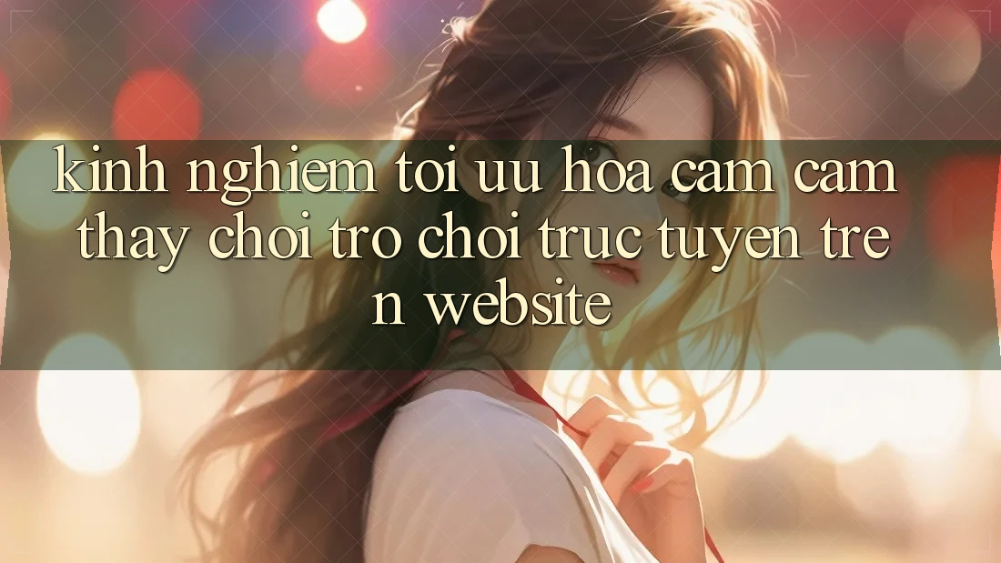 Kinh Nghiệm Tối Ưu Hóa Cảm cảm thấy Chơi Trò chơi Trực Tuyến Trên Website
