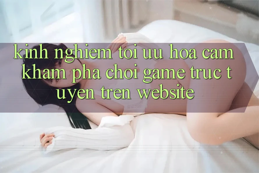 Kinh Nghiệm Tối Ưu Hóa Cảm khám phá Chơi Game Trực Tuyến Trên Website Kinh Nghiệm Tối Ưu Hóa Cảm khám phá Chơi Game Trực Tuyến Trên Website