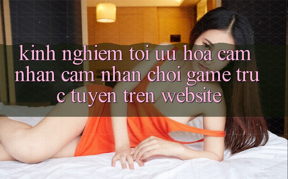 Kinh Nghiệm Tối Ưu Hóa Cảm nhận cảm nhận Chơi Game Trực Tuyến Trên Website