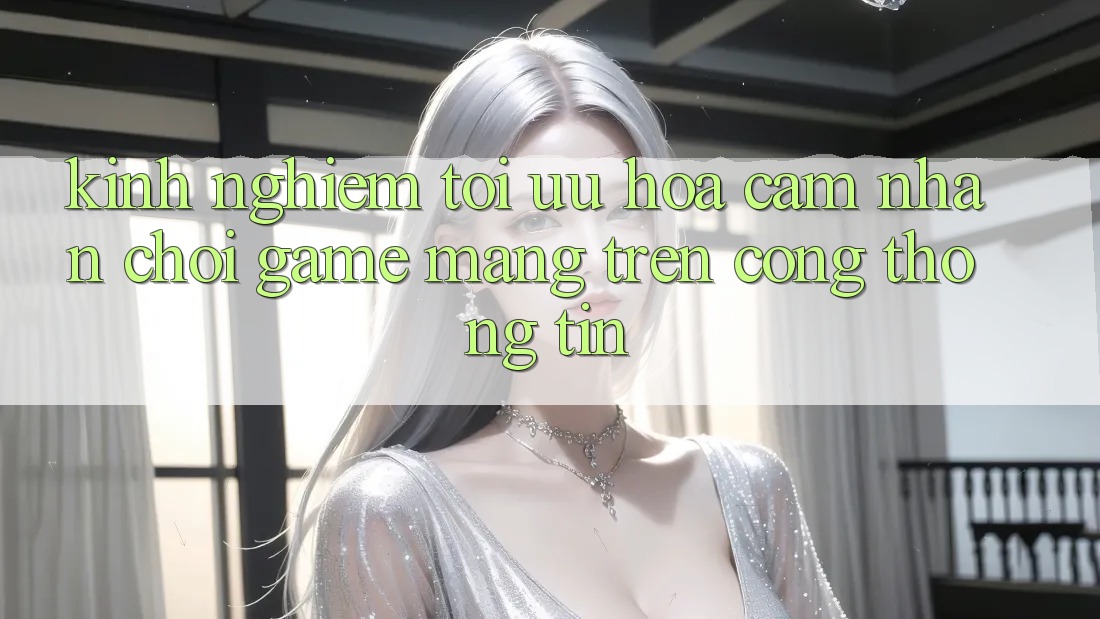 Kinh Nghiệm Tối Ưu Hóa Cảm nhận Chơi Game mạng Trên Cổng thông tin