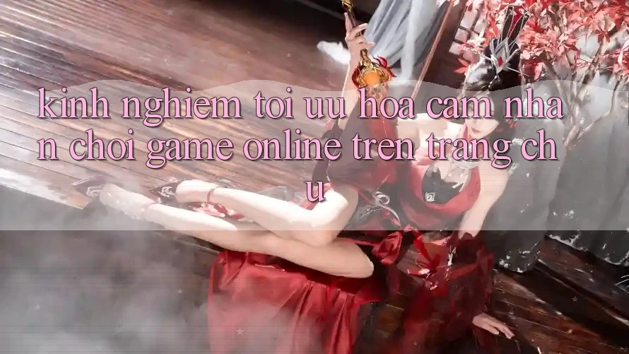 Kinh Nghiệm Tối Ưu Hóa Cảm nhận Chơi Game online Trên Trang chủ
