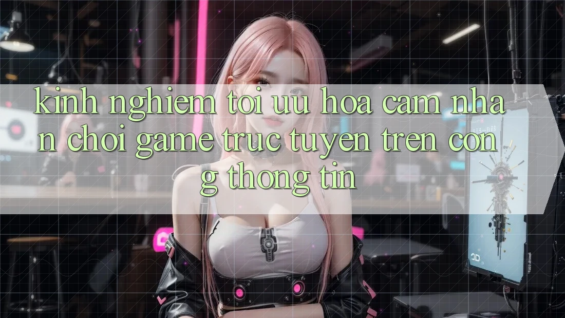 Kinh Nghiệm Tối Ưu Hóa Cảm nhận Chơi Game Trực Tuyến Trên Cổng thông tin