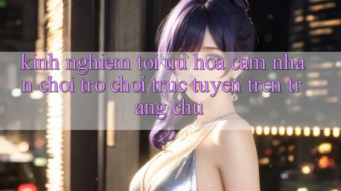 Kinh Nghiệm Tối Ưu Hóa Cảm nhận Chơi Trò chơi Trực Tuyến Trên Trang chủ Kinh Nghiệm Tối Ưu Hóa Cảm nhận Chơi Trò chơi Trực Tuyến Trên Trang chủ