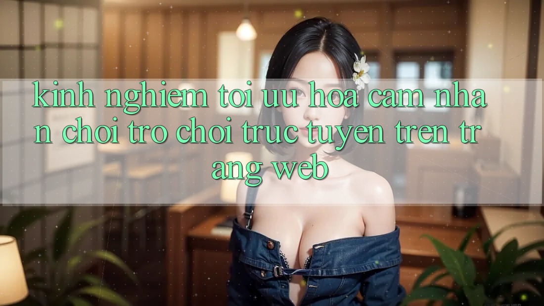 Kinh Nghiệm Tối Ưu Hóa Cảm nhận Chơi Trò chơi Trực Tuyến Trên Trang web