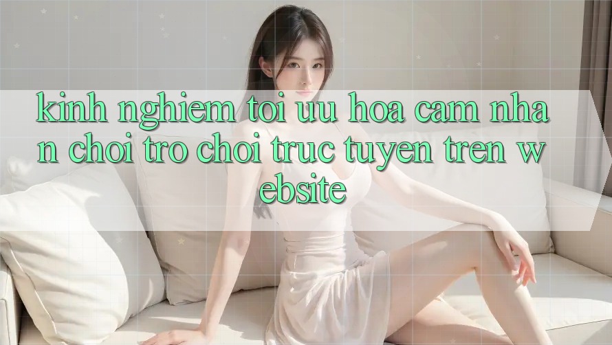 Kinh Nghiệm Tối Ưu Hóa Cảm nhận Chơi Trò chơi Trực Tuyến Trên Website