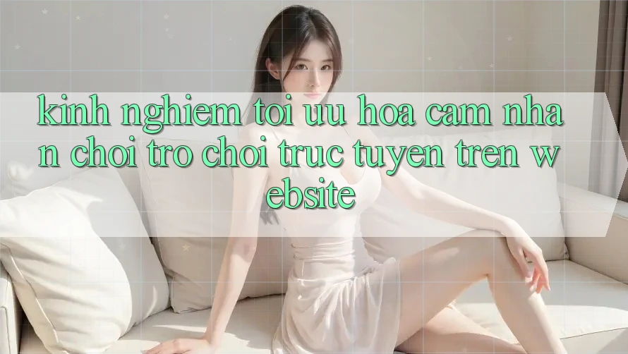Kinh Nghiệm Tối Ưu Hóa Cảm nhận Chơi Trò chơi Trực Tuyến Trên Website