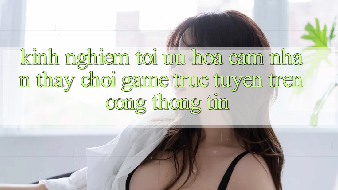 Kinh Nghiệm Tối Ưu Hóa Cảm nhận thấy Chơi Game Trực Tuyến Trên Cổng thông tin