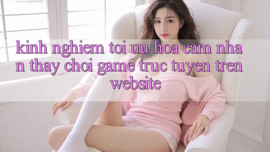 Kinh Nghiệm Tối Ưu Hóa Cảm nhận thấy Chơi Game Trực Tuyến Trên Website Kinh Nghiệm Tối Ưu Hóa Cảm nhận thấy Chơi Game Trực Tuyến Trên Website
