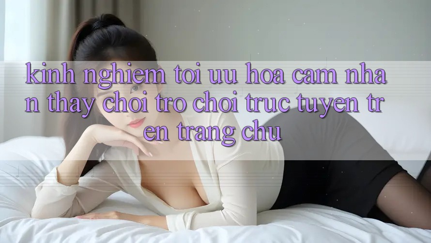 Kinh Nghiệm Tối Ưu Hóa Cảm nhận thấy Chơi Trò chơi Trực Tuyến Trên Trang chủ