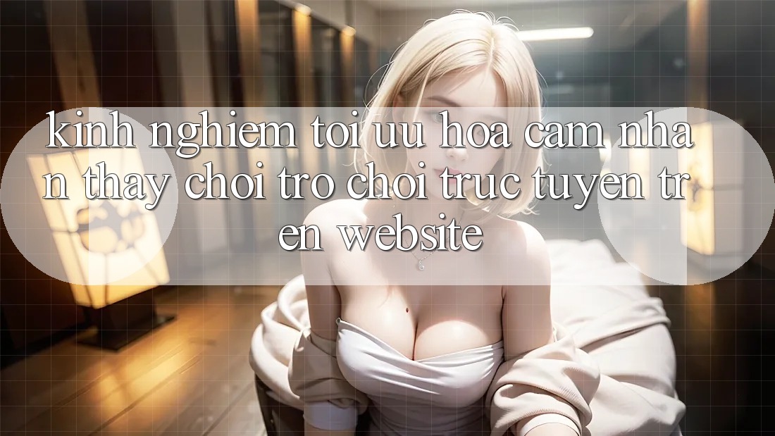 Kinh Nghiệm Tối Ưu Hóa Cảm nhận thấy Chơi Trò chơi Trực Tuyến Trên Website Kinh Nghiệm Tối Ưu Hóa Cảm nhận thấy Chơi Trò chơi Trực Tuyến Trên Website