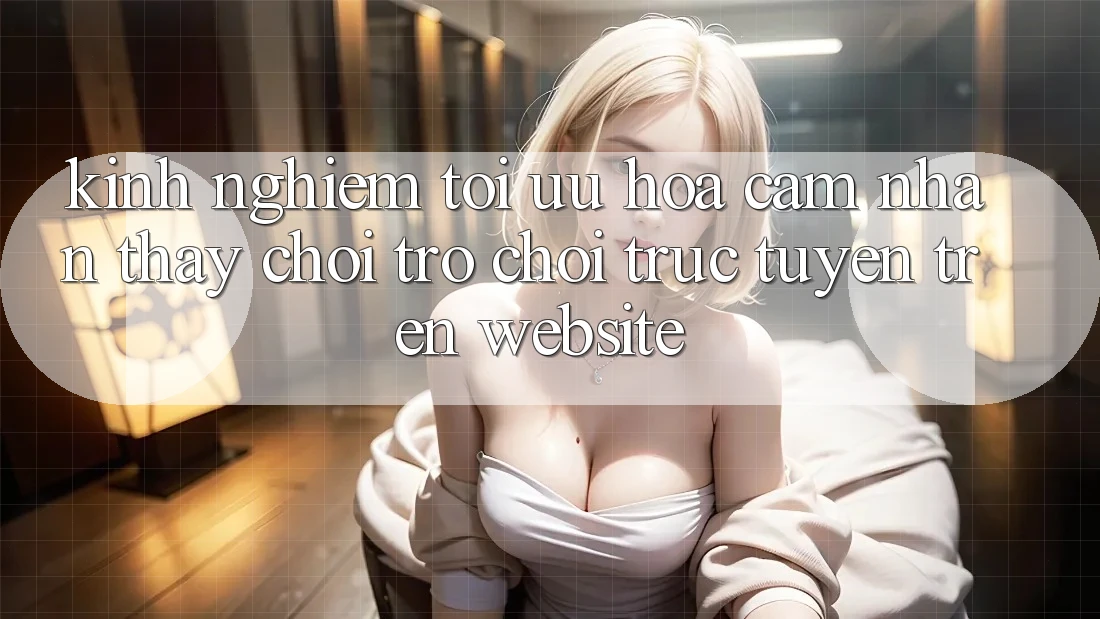 Kinh Nghiệm Tối Ưu Hóa Cảm nhận thấy Chơi Trò chơi Trực Tuyến Trên Website