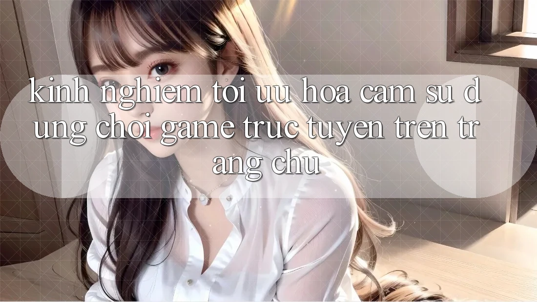 Kinh Nghiệm Tối Ưu Hóa Cảm sử dụng Chơi Game Trực Tuyến Trên Trang chủ