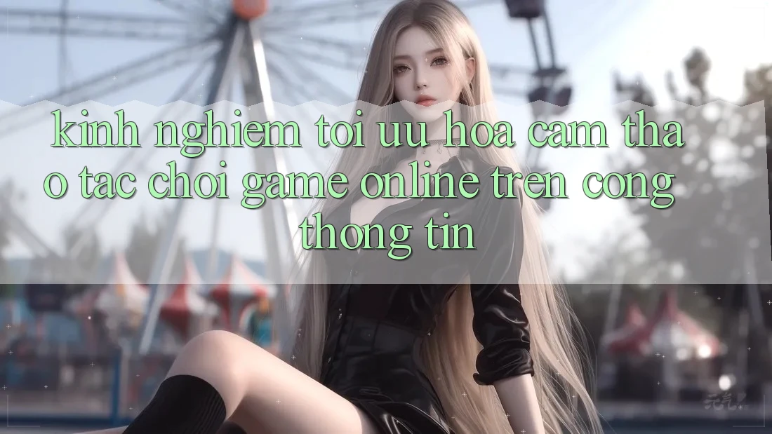 Kinh Nghiệm Tối Ưu Hóa Cảm thao tác Chơi Game online Trên Cổng thông tin