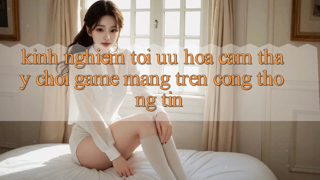 Kinh Nghiệm Tối Ưu Hóa Cảm thấy Chơi Game mạng Trên Cổng thông tin