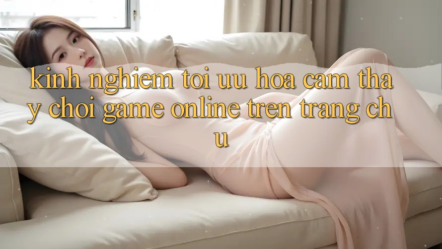 Kinh Nghiệm Tối Ưu Hóa Cảm thấy Chơi Game online Trên Trang chủ