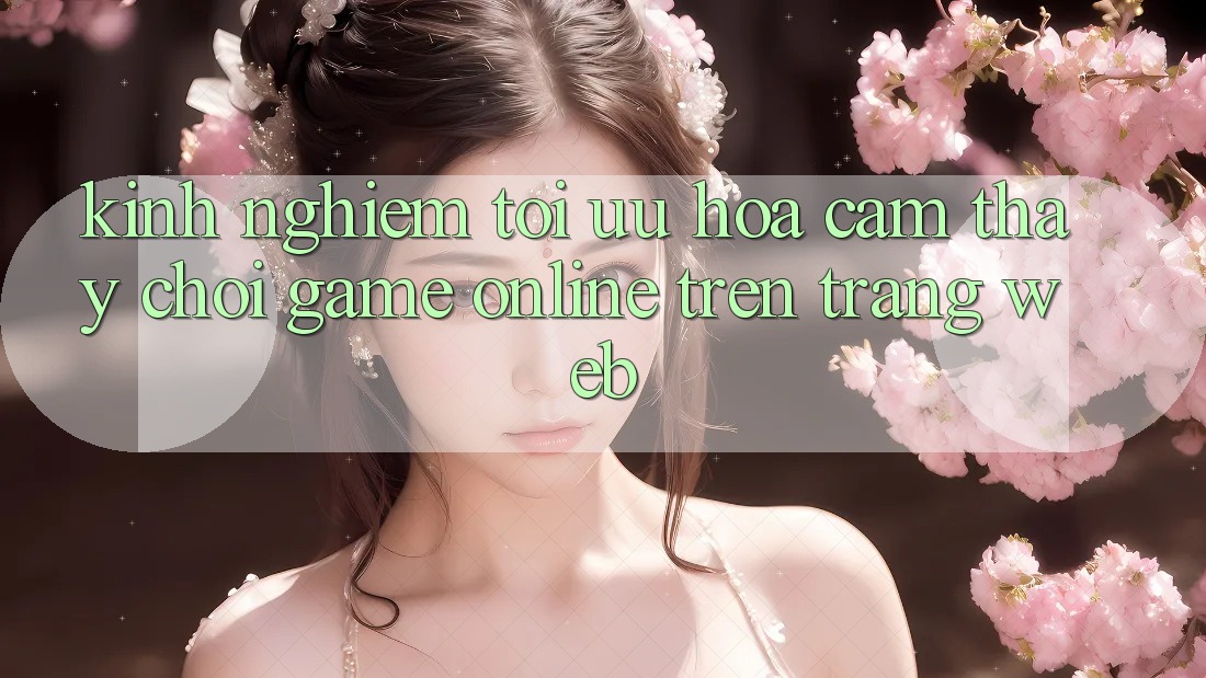 Kinh Nghiệm Tối Ưu Hóa Cảm thấy Chơi Game online Trên Trang web