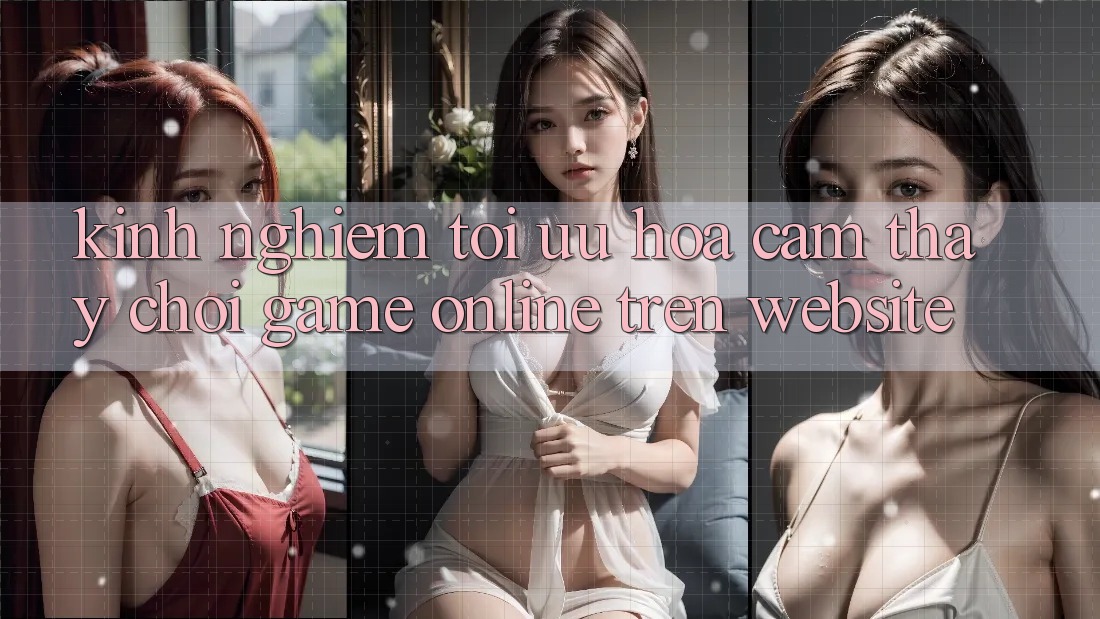 Kinh Nghiệm Tối Ưu Hóa Cảm thấy Chơi Game online Trên Website