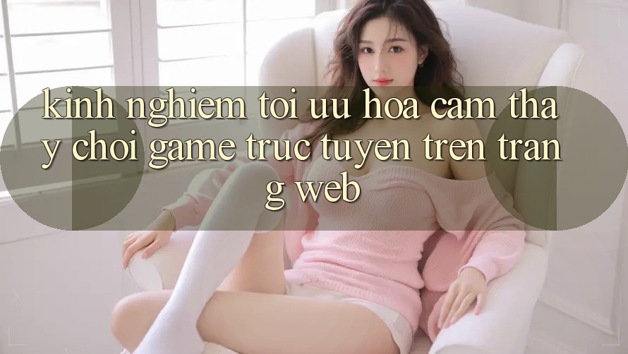 Kinh Nghiệm Tối Ưu Hóa Cảm thấy Chơi Game Trực Tuyến Trên Trang web