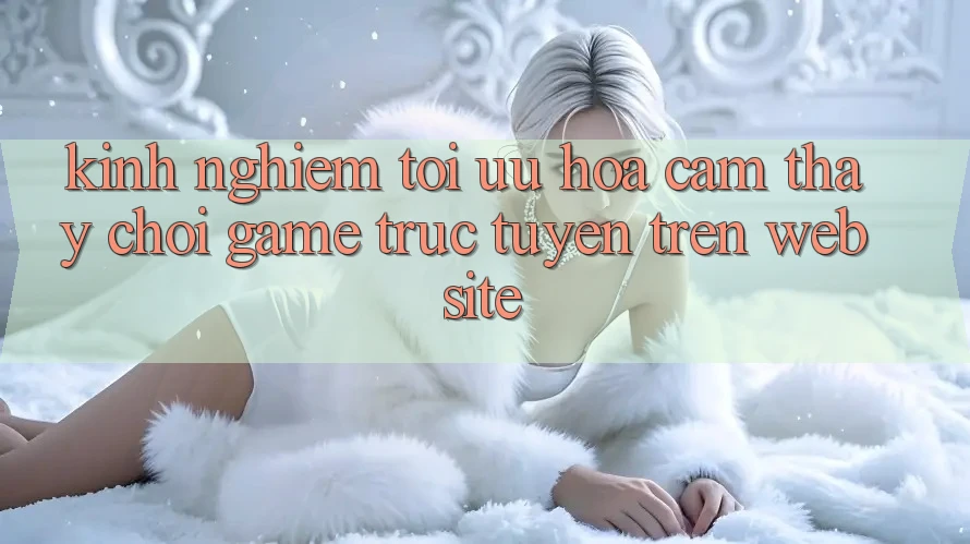 Kinh nghiệm Tối Ưu Hóa Cảm thấy Chơi Game Trực Tuyến Trên Website