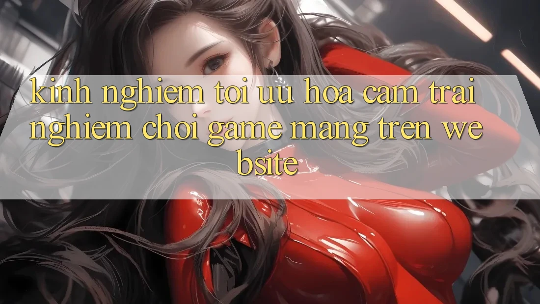 Kinh Nghiệm Tối Ưu Hóa Cảm trải nghiệm Chơi Game mạng Trên Website