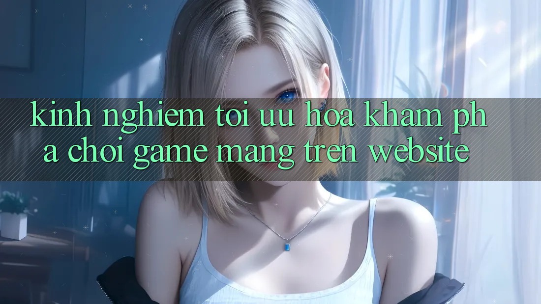 Kinh Nghiệm Tối Ưu Hóa Khám phá Chơi Game mạng Trên Website