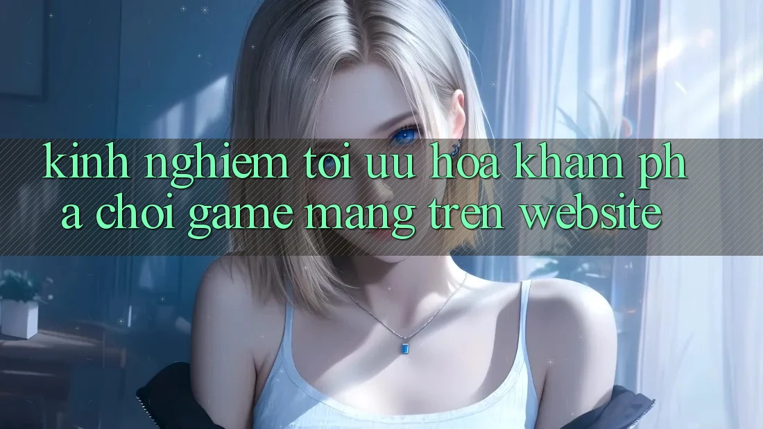 Kinh Nghiệm Tối Ưu Hóa Khám phá Chơi Game mạng Trên Website