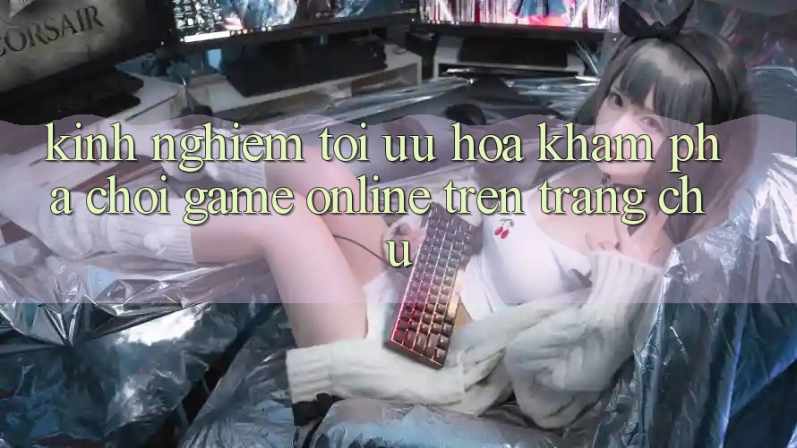 Kinh Nghiệm Tối Ưu Hóa Khám phá Chơi Game online Trên Trang chủ