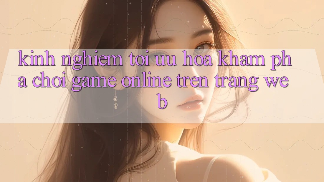 Kinh Nghiệm Tối Ưu Hóa Khám phá Chơi Game online Trên Trang web Kinh Nghiệm Tối Ưu Hóa Khám phá Chơi Game online Trên Trang web