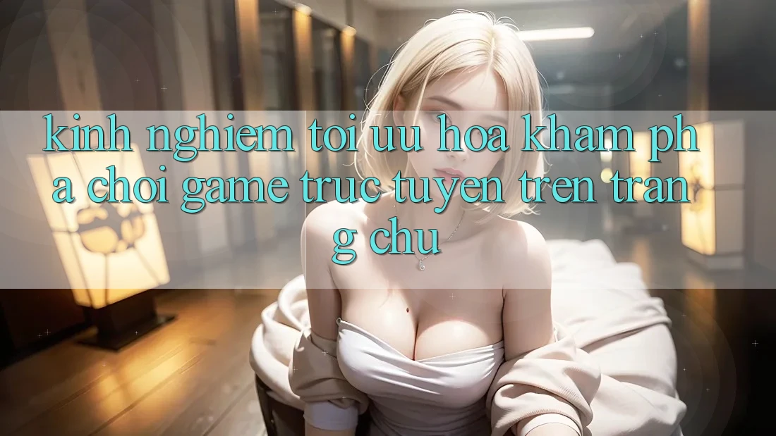 Kinh Nghiệm Tối Ưu Hóa Khám phá Chơi Game Trực Tuyến Trên Trang chủ