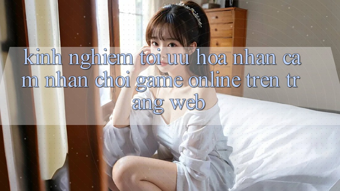 Kinh Nghiệm Tối Ưu Hóa Nhận cảm nhận Chơi Game online Trên Trang web