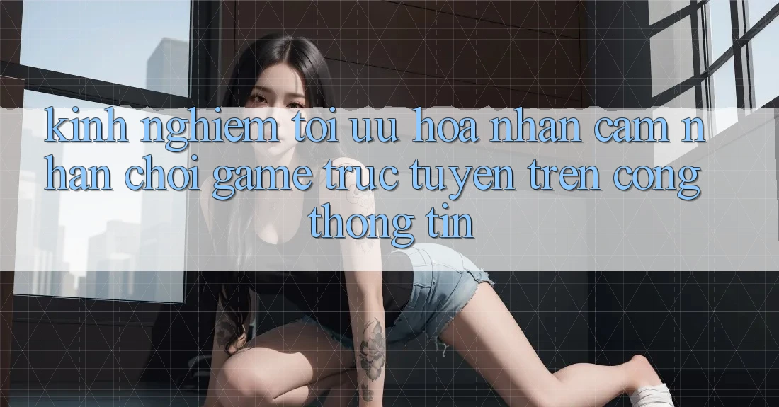 Kinh Nghiệm Tối Ưu Hóa Nhận cảm nhận Chơi Game Trực Tuyến Trên Cổng thông tin Kinh Nghiệm Tối Ưu Hóa Nhận cảm nhận Chơi Game Trực Tuyến Trên Cổng thông tin