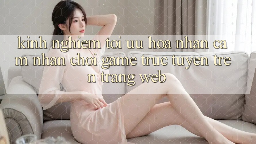 Kinh Nghiệm Tối Ưu Hóa Nhận cảm nhận Chơi Game Trực Tuyến Trên Trang web Kinh Nghiệm Tối Ưu Hóa Nhận cảm nhận Chơi Game Trực Tuyến Trên Trang web