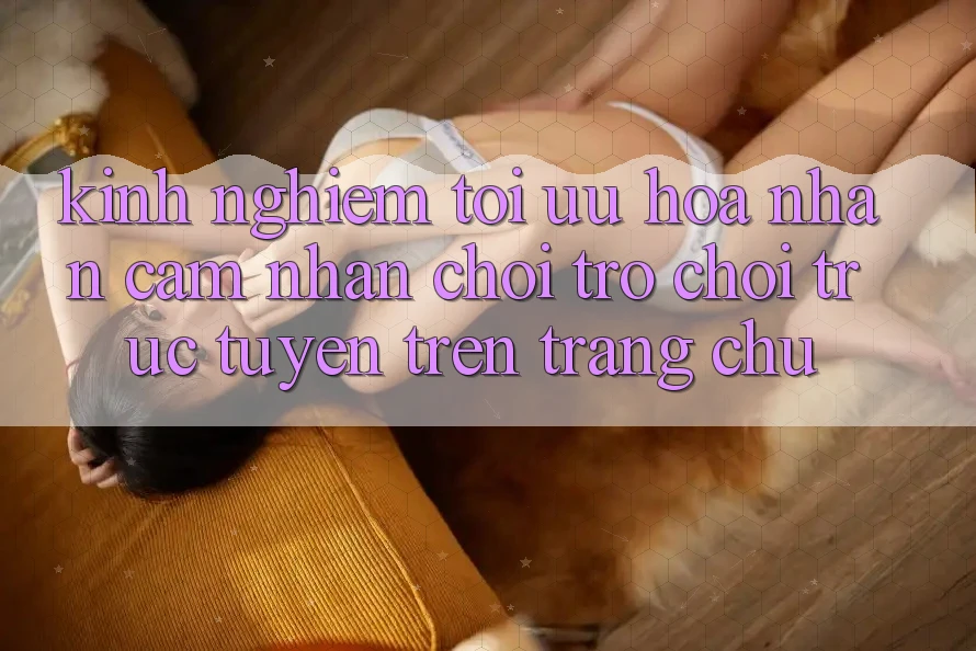 Kinh Nghiệm Tối Ưu Hóa Nhận cảm nhận Chơi Trò chơi Trực Tuyến Trên Trang chủ