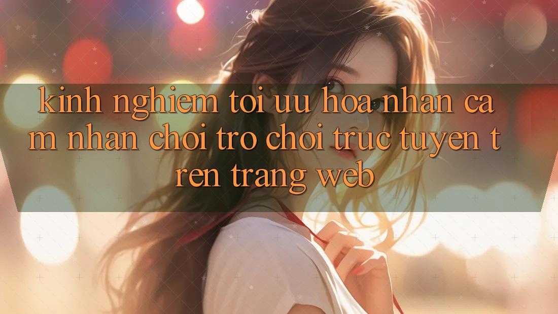 Kinh Nghiệm Tối Ưu Hóa Nhận cảm nhận Chơi Trò chơi Trực Tuyến Trên Trang web Kinh Nghiệm Tối Ưu Hóa Nhận cảm nhận Chơi Trò chơi Trực Tuyến Trên Trang web