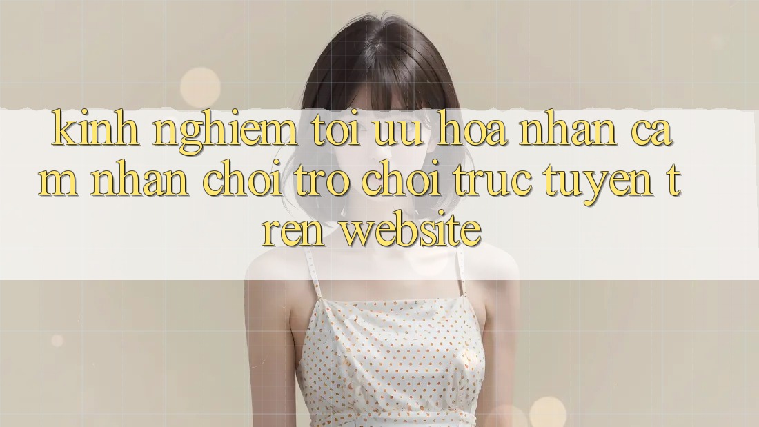 Kinh Nghiệm Tối Ưu Hóa Nhận cảm nhận Chơi Trò chơi Trực Tuyến Trên Website
