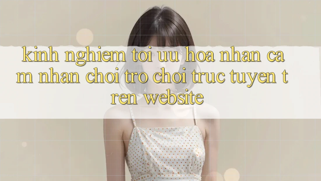 Kinh Nghiệm Tối Ưu Hóa Nhận cảm nhận Chơi Trò chơi Trực Tuyến Trên Website