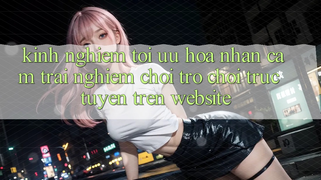 Kinh Nghiệm Tối Ưu Hóa Nhận cảm trải nghiệm Chơi Trò chơi Trực Tuyến Trên Website