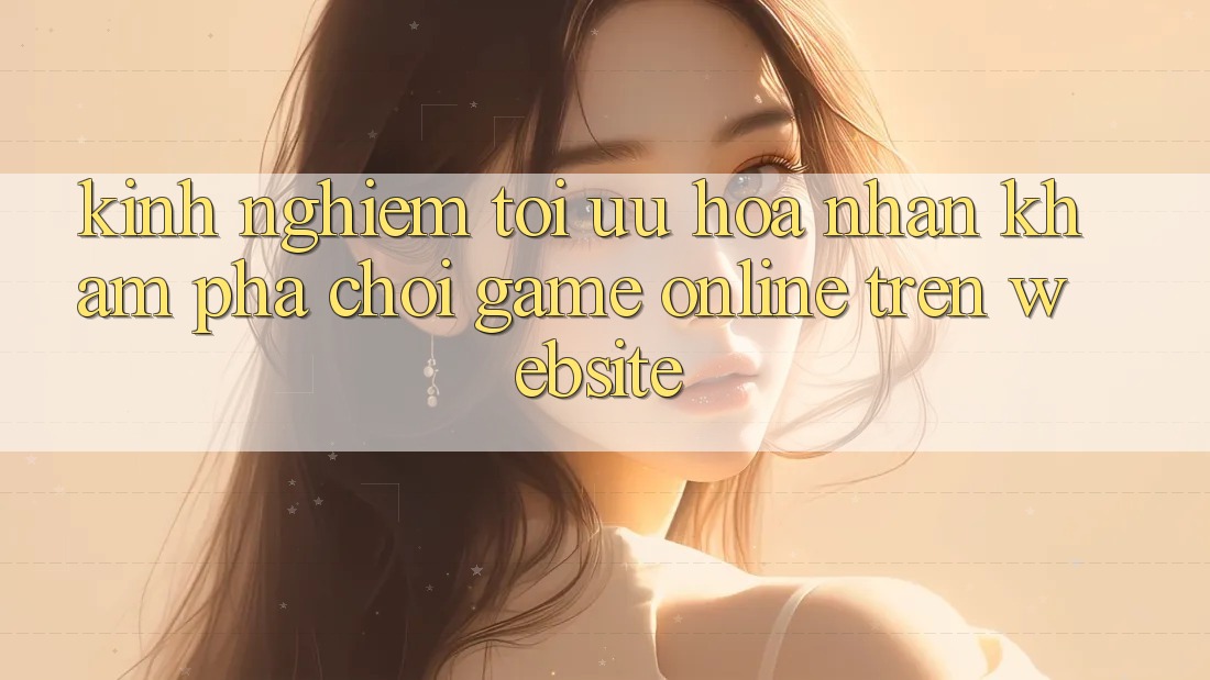 Kinh Nghiệm Tối Ưu Hóa Nhận khám phá Chơi Game online Trên Website