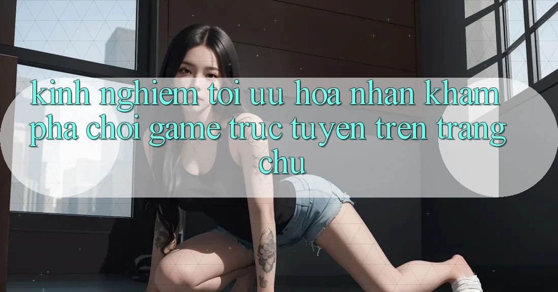Kinh Nghiệm Tối Ưu Hóa Nhận khám phá Chơi Game Trực Tuyến Trên Trang chủ