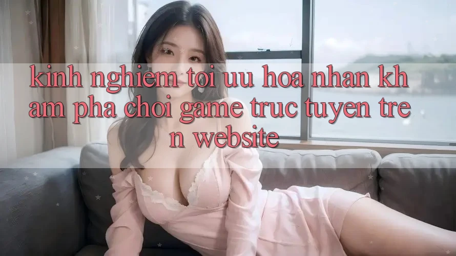 Kinh Nghiệm Tối Ưu Hóa Nhận khám phá Chơi Game Trực Tuyến Trên Website Kinh Nghiệm Tối Ưu Hóa Nhận khám phá Chơi Game Trực Tuyến Trên Website