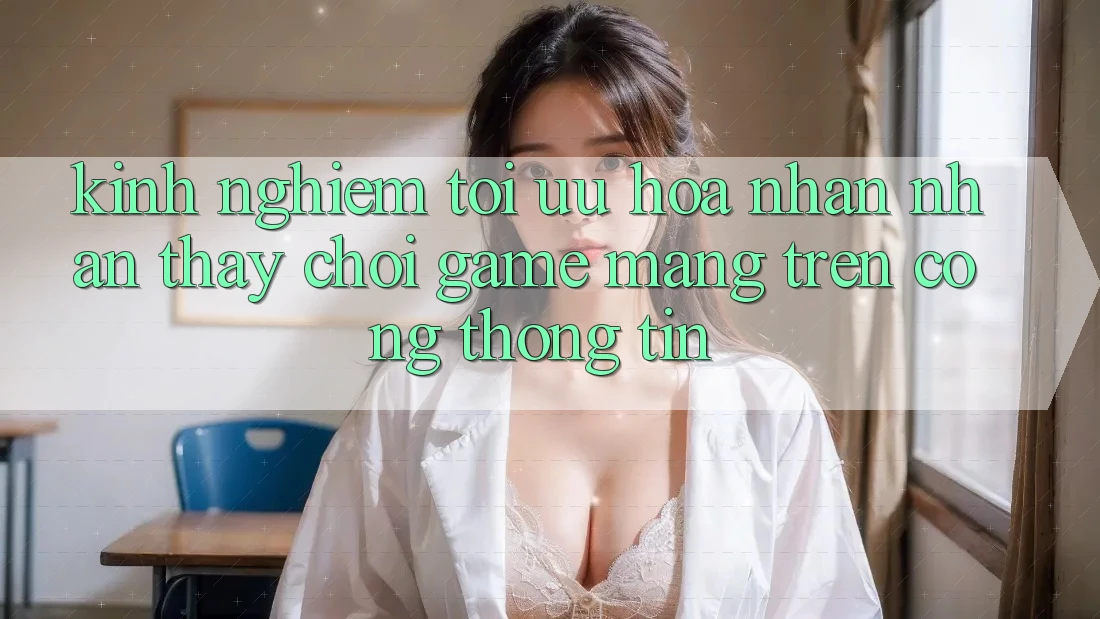 Kinh Nghiệm Tối Ưu Hóa Nhận nhận thấy Chơi Game mạng Trên Cổng thông tin