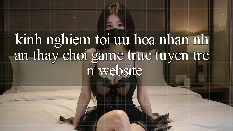 Kinh Nghiệm Tối Ưu Hóa Nhận nhận thấy Chơi Game Trực Tuyến Trên Website