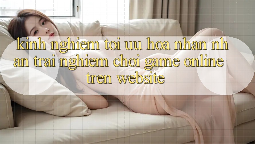 Kinh Nghiệm Tối Ưu Hóa Nhận nhận trải nghiệm Chơi Game online Trên Website Kinh Nghiệm Tối Ưu Hóa Nhận nhận trải nghiệm Chơi Game online Trên Website