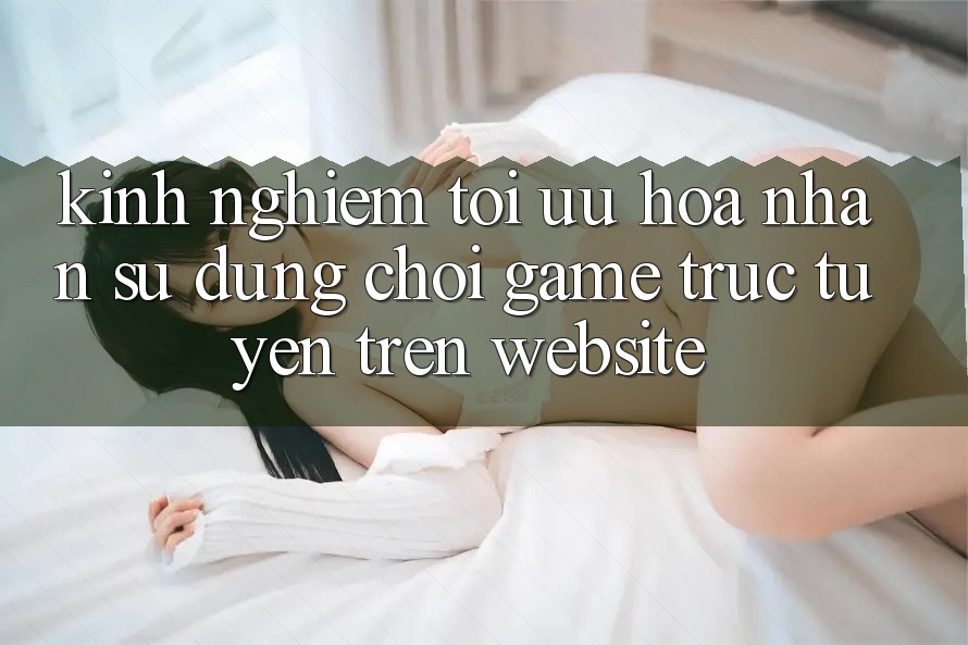 Kinh Nghiệm Tối Ưu Hóa Nhận sử dụng Chơi Game Trực Tuyến Trên Website Kinh Nghiệm Tối Ưu Hóa Nhận sử dụng Chơi Game Trực Tuyến Trên Website