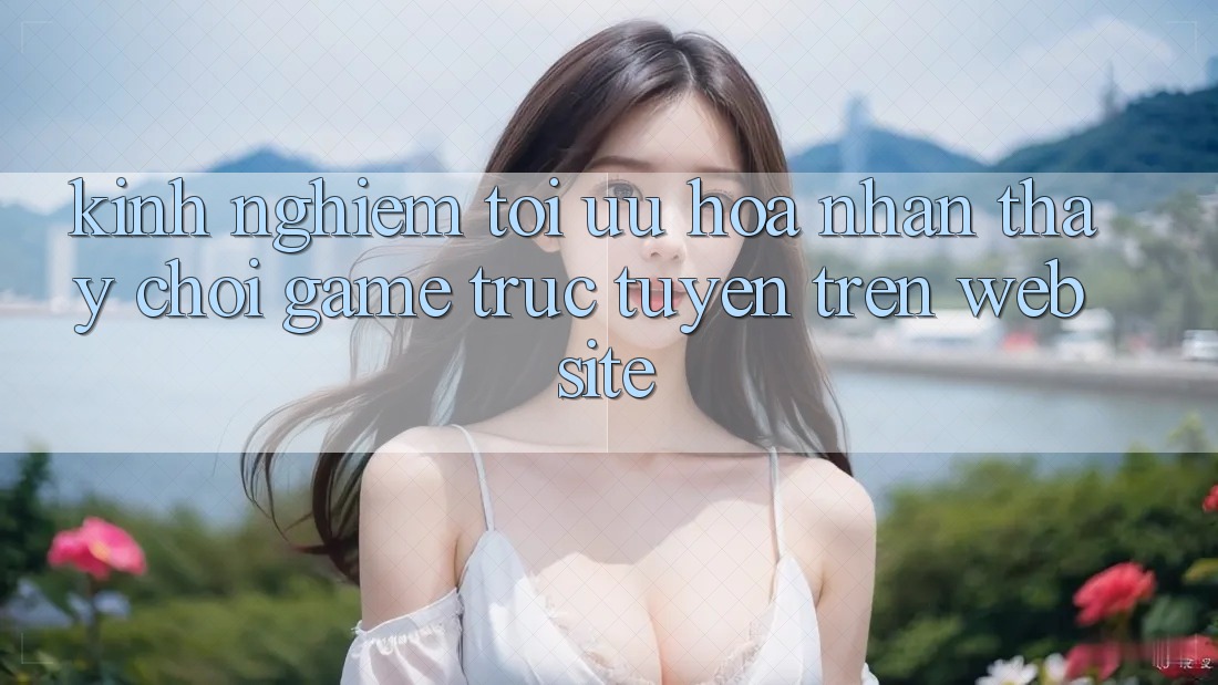 Kinh Nghiệm Tối Ưu Hóa Nhận thấy Chơi Game Trực Tuyến Trên Website