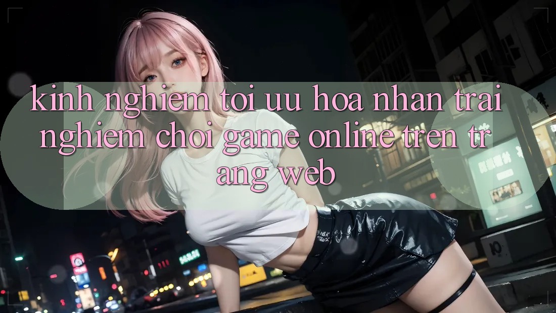 Kinh Nghiệm Tối Ưu Hóa Nhận trải nghiệm Chơi Game online Trên Trang web