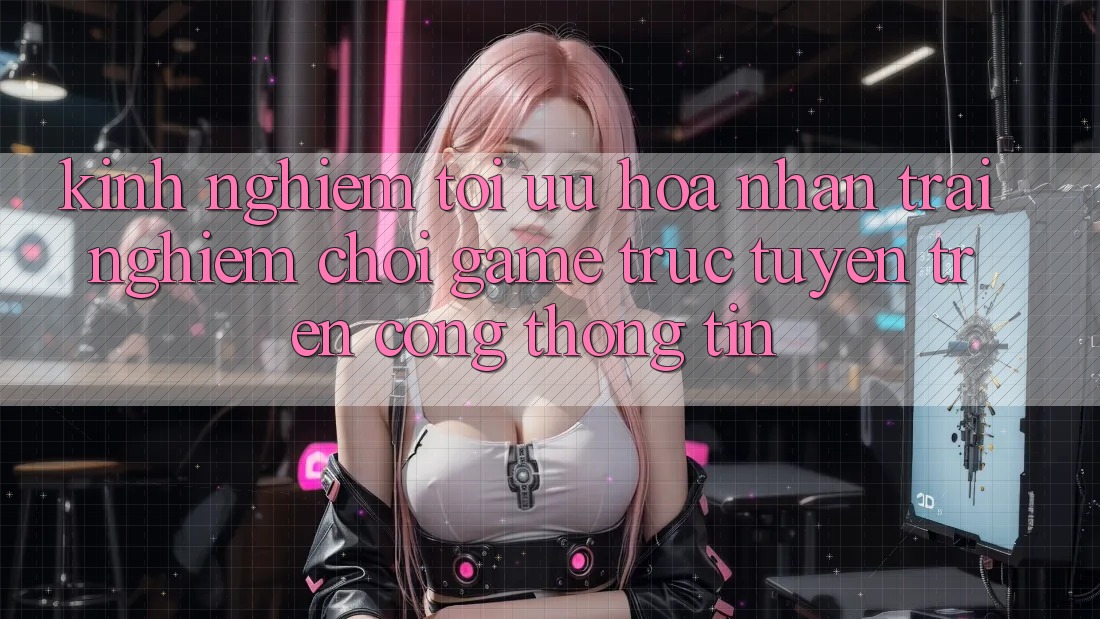 Kinh Nghiệm Tối Ưu Hóa Nhận trải nghiệm Chơi Game Trực Tuyến Trên Cổng thông tin