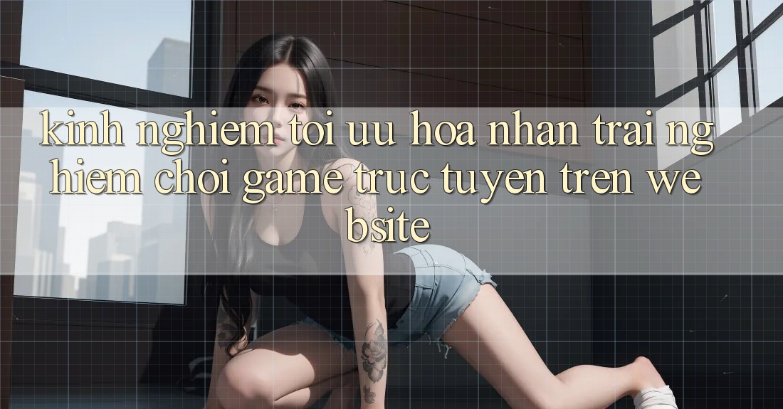 Kinh Nghiệm Tối Ưu Hóa Nhận trải nghiệm Chơi Game Trực Tuyến Trên Website